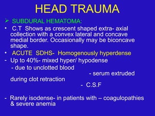  SUBDURAL HEMATOMA:
• C.T Shows as crescent shaped extra- axial
collection with a convex lateral and concave
medial border. Occasionally may be biconcave
shape.
• ACUTE SDHS- Homogenously hyperdense
- Up to 40%- mixed hyper/ hypodense
- due to unclotted blood
- serum extruded
during clot retraction
- C.S.F
- Rarely isodense- in patients with – coagulopathies
& severe anemia
HEAD TRAUMA
 