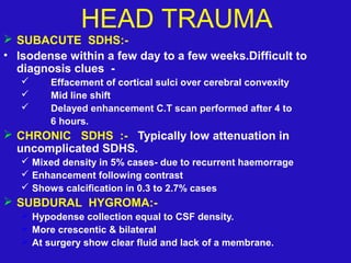  SUBACUTE SDHS:-
• Isodense within a few day to a few weeks.Difficult to
diagnosis clues -
 Effacement of cortical sulci over cerebral convexity
 Mid line shift
 Delayed enhancement C.T scan performed after 4 to
6 hours.
 CHRONIC SDHS :- Typically low attenuation in
uncomplicated SDHS.
 Mixed density in 5% cases- due to recurrent haemorrage
 Enhancement following contrast
 Shows calcification in 0.3 to 2.7% cases
 SUBDURAL HYGROMA:-
 Hypodense collection equal to CSF density.
 More crescentic & bilateral
 At surgery show clear fluid and lack of a membrane.
HEAD TRAUMA
 