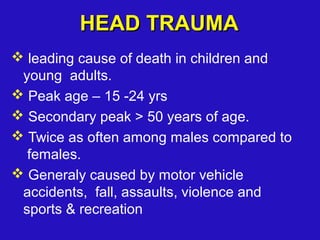  leading cause of death in children and
young adults.
 Peak age – 15 -24 yrs
 Secondary peak > 50 years of age.
 Twice as often among males compared to
females.
 Generaly caused by motor vehicle
accidents, fall, assaults, violence and
sports & recreation
HEAD TRAUMAHEAD TRAUMA
 