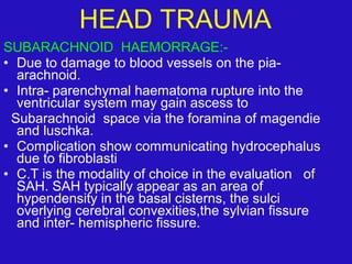 SUBARACHNOID HAEMORRAGE:-
• Due to damage to blood vessels on the pia-
arachnoid.
• Intra- parenchymal haematoma rupture into the
ventricular system may gain ascess to
Subarachnoid space via the foramina of magendie
and luschka.
• Complication show communicating hydrocephalus
due to fibroblasti
• C.T is the modality of choice in the evaluation of
SAH. SAH typically appear as an area of
hypendensity in the basal cisterns, the sulci
overlying cerebral convexities,the sylvian fissure
and inter- hemispheric fissure.
HEAD TRAUMA
 