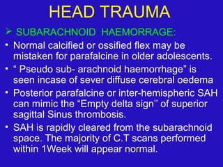  SUBARACHNOID HAEMORRAGE:
• Normal calcified or ossified flex may be
mistaken for parafalcine in older adolescents.
• “ Pseudo sub- arachnoid haemorrhage” is
seen incase of sever diffuse cerebral oedema
• Posterior parafalcine or inter-hemispheric SAH
can mimic the “Empty delta sign’’ of superior
sagittal Sinus thrombosis.
• SAH is rapidly cleared from the subarachnoid
space. The majority of C.T scans performed
within 1Week will appear normal.
HEAD TRAUMA
 