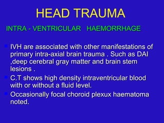 INTRA - VENTRICULAR HAEMORRHAGEINTRA - VENTRICULAR HAEMORRHAGE
 IVH are associated with other manifestations ofIVH are associated with other manifestations of
primary intra-axial brain trauma . Such as DAIprimary intra-axial brain trauma . Such as DAI
,deep cerebral gray matter and brain stem,deep cerebral gray matter and brain stem
lesions .lesions .
 C.T shows high density intraventricular bloodC.T shows high density intraventricular blood
with or without a fluid level.with or without a fluid level.
 Occasionally focal choroid plexux haematomaOccasionally focal choroid plexux haematoma
noted.noted.
HEAD TRAUMA
 