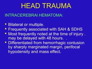 INTRACEREBRAl HEMATOMA:
 Bilateral or multiple.
 Frequently associated with SAH & SDHS
 Most frequently noted at the time of injury .
may be delayed with 48 hours. .
 Differentiated from hemorrhagic contusion
by sharply marginated margin, perifocal
hypodensity and mass effect.
HEAD TRAUMA
 