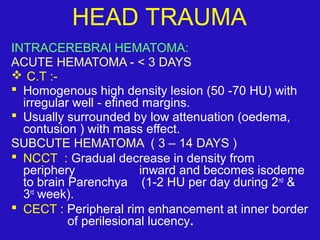 INTRACEREBRAl HEMATOMA:
ACUTE HEMATOMA - < 3 DAYS
 C.T :-
 Homogenous high density lesion (50 -70 HU) with
irregular well - efined margins.
 Usually surrounded by low attenuation (oedema,
contusion ) with mass effect.
SUBCUTE HEMATOMA ( 3 – 14 DAYS )
 NCCT : Gradual decrease in density from
periphery inward and becomes isodeme
to brain Parenchya (1-2 HU per day during 2nd
&
3rd
week).
 CECT : Peripheral rim enhancement at inner border
of perilesional lucency.
HEAD TRAUMA
 