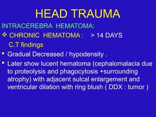 INTRACEREBRA HEMATOMA:
 CHRONIC HEMATOMA : > 14 DAYS
C.T findings
 Gradual Decreased / hypodensity .
 Later show lucent hematoma (cephalomalacia due
to proteolysis and phagocytosis +surrounding
atrophy) with adjacent sulcal enlargement and
ventricular dilation with ring blush ( DDX : tumor )
HEAD TRAUMA
 