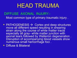 DIFFUSE AXONAL INJURY:-
Most common type of primary traumatic injury .
 PATHOGENESIS  Cortex and deep structures
move all different speed resulting in shearing
strain along the course of white matter tracts
especially all gray- white matter junction with
axonal tears followed by Wallerion degeneration .
Disruption of accompanying blood vessels show
numerous small hemorrhage foci .
 Diffuse & Bilateral
HEAD TRAUMA
 