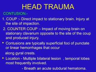 CONTUSION:-
1. COUP :- Direct impact to stationary brain. Injury at
the site of impaction.
2. COUNTER COUP :- Impact of moving brain on
stationary clavarium opposite to the site of the coup
and produced injury.
 Contusions are typically superficial foci of punctate
or linear hemorrhages that occur
along gyral crests.
 Location - Multiple bilateral lesion , temporal lobes
most frequently involved.
- Bneath an acute subdural hematoma.
HEAD TRAUMA
 