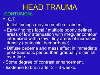 CONTUSION:-
 C.T
- Initial findings may be subtle or absent.
- Early findings focal / multiple poorly defined
areas of low attenuation with irregular contour
intermixed with a few tiny areas of increased
density ( petechial hemorrhage)
- Diffuse oedema and mass effect in immediate
post-traumatic period,then gradually diminish
over time.
- Some degree of contrast enhancement.
- Isodense to brain after 2 – 3 weeks.
HEAD TRAUMA
 