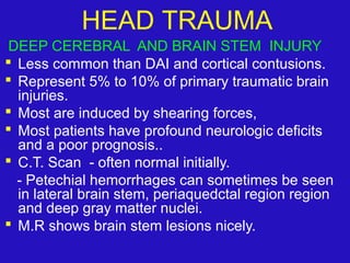 DEEP CEREBRAL AND BRAIN STEM INJURY
 Less common than DAI and cortical contusions.
 Represent 5% to 10% of primary traumatic brain
injuries.
 Most are induced by shearing forces,
 Most patients have profound neurologic deficits
and a poor prognosis..
 C.T. Scan - often normal initially.
- Petechial hemorrhages can sometimes be seen
in lateral brain stem, periaquedctal region region
and deep gray matter nuclei.
 M.R shows brain stem lesions nicely.
HEAD TRAUMA
 