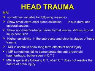 MRI
 sometimes valuable for following reasons:-
 Show small extra-axial blood collection in sub-dural and
epidural spaces.
 Show non-haemorrhagic paranchymal lesions diffuse axonal
injury,contusion.
 Higher sensitivity in the sub-acute and chronic stages of head
trauma.
 MR is useful to show long term effects of head injury.
 ( MR sometimes fail to demonstrate the sub-arachnoid
haemorrhage, better seen in C.T )
 MRI is generally following C.T, when C.T does not resolve the
nature of brain injury.
HEAD TRAUMAHEAD TRAUMA
 