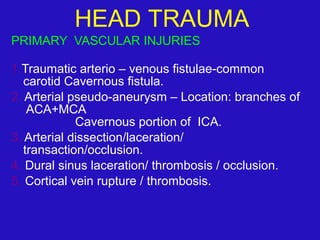 PRIMARY VASCULAR INJURIES
1.Traumatic arterio – venous fistulae-common
carotid Cavernous fistula.
2. Arterial pseudo-aneurysm – Location: branches of
ACA+MCA
Cavernous portion of ICA.
3. Arterial dissection/laceration/
transaction/occlusion.
4. Dural sinus laceration/ thrombosis / occlusion.
5. Cortical vein rupture / thrombosis.
 
HEAD TRAUMA
 