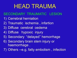 SECONDARY TRAUMATIC LESION
1) Cerrebral herniation
2) Traumatic ischemia , infartion
3) Diffuse cerebral oedema
4) Diffuse hypoxic injury
5) Secondary “delayed’’ hemorrhage
6) Secondary brain stem injury or
haemorrhage .
7) Others --e.g. fatty embolism , infection
HEAD TRAUMA
 