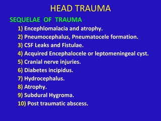 HEAD TRAUMA
SEQUELAE OF TRAUMA
1) Encephlomalacia and atrophy.
2) Pneumocephalus, Pneumatocele formation.
3) CSF Leaks and Fistulae.
4) Acquired Encephalocele or leptomeningeal cyst.
5) Cranial nerve injuries.
6) Diabetes incipidus.
7) Hydrocephalus.
8) Atrophy.
9) Subdural Hygroma.
10) Post traumatic abscess.
 