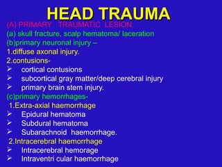 (A) PRIMARY TRAUMATIC LESION.
(a) skull fracture, scalp hematoma/ laceration
(b)primary neuronal injury –
1.diffuse axonal injury.
2.contusions-
 cortical contusions
 subcortical gray matter/deep cerebral injury
 primary brain stem injury.
(c)primary hemorrhages-
1.Extra-axial haemorrhage
 Epidural hematoma
 Subdural hematoma
 Subarachnoid haemorrhage.
2.Intracerebral haemorrhage
 Intracerebral hemorage
 Intraventri cular haemorrhage
HEAD TRAUMAHEAD TRAUMA
 
