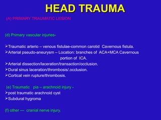 (A) PRIMARY TRAUMATIC LESION
(d) Primary vascular injuries-
Traumatic arterio – venous fistulae-common carotid Cavernous fistula.
Arterial pseudo-aneurysm – Location: branches of ACA+MCA Cavernous
portion of ICA.
Arterial dissection/laceration/transaction/occlusion.
Dural sinus laceration/thrombosis/.occlusion.
Cortical vein rupture/thrombosis.
(e) Traumatic pia – arachnoid injury -
post traumatic arachnoid cyst
Subdural hygroma
(f) other --- cranial nerve injury.
HEAD TRAUMAHEAD TRAUMA
 