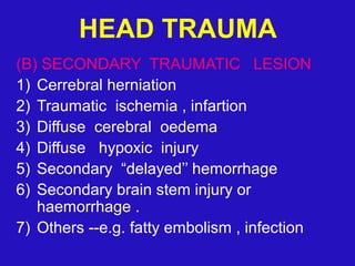 (B) SECONDARY TRAUMATIC LESION
1) Cerrebral herniation
2) Traumatic ischemia , infartion
3) Diffuse cerebral oedema
4) Diffuse hypoxic injury
5) Secondary “delayed’’ hemorrhage
6) Secondary brain stem injury or
haemorrhage .
7) Others --e.g. fatty embolism , infection
HEAD TRAUMA
 
