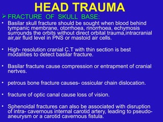  FRACTURE OF SKULL BASE:
• Basilar skull fracture should be sought when blood behind
tympanic membrane, otorrhoea, rinorrhoea, echymosis
surrounds the orbits without direct orbital trauma,intracranial
air,air fluid level in PNS or mastoid air cells.
• High- resolution cranial C.T with thin section is best
modalities to detect basilar fracture.
• Basilar fracture cause compression or entrapment of cranial
nertves.
• petrous bone fracture causes- ossicular chain dislocation.
• fracture of optic canal cause loss of vision.
• Sphenoidal fractures can also be associated with disruption
of intra- cavernous internal carotid artery, leading to pseudo-
aneurysm or a carotid cavernous fistula.
HEAD TRAUMA
 
