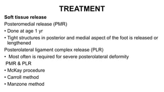 TREATMENT
Soft tissue release
Posteromedial release (PMR)
• Done at age 1 yr
• Tight structures in posterior and medial aspect of the foot is released or
lengthened
Posterolateral ligament complex release (PLR)
• Most often is required for severe posterolateral deformity
PMR & PLR
• McKay procedure
• Carroll method
• Manzone method
 