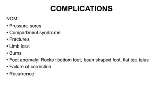 COMPLICATIONS
NOM
• Pressure sores
• Compartment syndrome
• Fractures
• Limb loss
• Burns
• Foot anomaly: Rocker bottom foot, bean shaped foot, flat top talus
• Failure of correction
• Recurrence
 