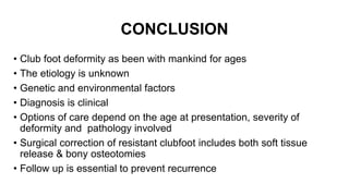 CONCLUSION
• Club foot deformity as been with mankind for ages
• The etiology is unknown
• Genetic and environmental factors
• Diagnosis is clinical
• Options of care depend on the age at presentation, severity of
deformity and pathology involved
• Surgical correction of resistant clubfoot includes both soft tissue
release & bony osteotomies
• Follow up is essential to prevent recurrence
 