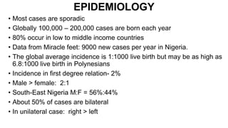 EPIDEMIOLOGY
• Most cases are sporadic
• Globally 100,000 – 200,000 cases are born each year
• 80% occur in low to middle income countries
• Data from Miracle feet: 9000 new cases per year in Nigeria.
• The global average incidence is 1:1000 live birth but may be as high as
6.8:1000 live birth in Polynesians
• Incidence in first degree relation- 2%
• Male > female: 2:1
• South-East Nigeria M:F = 56%:44%
• About 50% of cases are bilateral
• In unilateral case: right > left
 