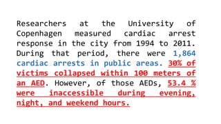Researchers at the University of
Copenhagen measured cardiac arrest
response in the city from 1994 to 2011.
During that period, there were 1,864
cardiac arrests in public areas. 30% of
victims collapsed within 100 meters of
an AED. However, of those AEDs, 53.4 %
were inaccessible during evening,
night, and weekend hours.
 