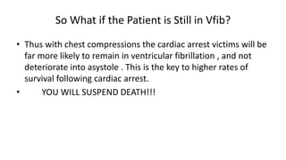 So What if the Patient is Still in Vfib?
• Thus with chest compressions the cardiac arrest victims will be
far more likely to remain in ventricular fibrillation , and not
deteriorate into asystole . This is the key to higher rates of
survival following cardiac arrest.
• YOU WILL SUSPEND DEATH!!!
 