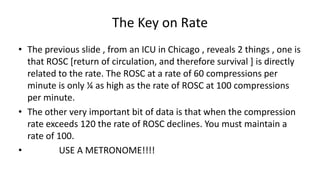 The Key on Rate
• The previous slide , from an ICU in Chicago , reveals 2 things , one is
that ROSC [return of circulation, and therefore survival ] is directly
related to the rate. The ROSC at a rate of 60 compressions per
minute is only ¼ as high as the rate of ROSC at 100 compressions
per minute.
• The other very important bit of data is that when the compression
rate exceeds 120 the rate of ROSC declines. You must maintain a
rate of 100.
• USE A METRONOME!!!!
 