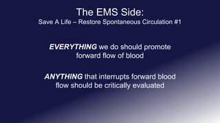 The EMS Side:
Save A Life – Restore Spontaneous Circulation #1
EVERYTHING we do should promote
forward flow of blood
ANYTHING that interrupts forward blood
flow should be critically evaluated
 