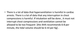 • There is a lot of data that hyperventilation is harmful in cardiac
arrests. There is a lot of data that any interruption in chest
compressions is harmful. If intubation will be done , it must not
interrupt chest compressions and ventilation cannot be
allowed to be too frequent [the AHA recommends 6-8 per
minute, the tidal volume should be 6 ml per Kg] .
 