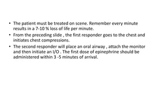 • The patient must be treated on scene. Remember every minute
results in a 7-10 % loss of life per minute.
• From the preceding slide , the first responder goes to the chest and
initiates chest compressions.
• The second responder will place an oral airway , attach the monitor
and then initiate an I/O . The first dose of epinephrine should be
administered within 3 -5 minutes of arrival.
 