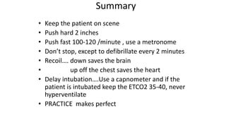 Summary
• Keep the patient on scene
• Push hard 2 inches
• Push fast 100-120 /minute , use a metronome
• Don’t stop, except to defibrillate every 2 minutes
• Recoil…. down saves the brain
• up off the chest saves the heart
• Delay intubation….Use a capnometer and if the
patient is intubated keep the ETCO2 35-40, never
hyperventilate
• PRACTICE makes perfect
 
