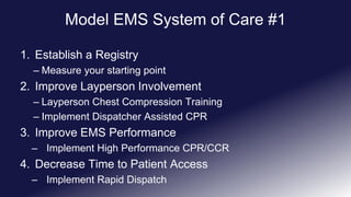 Model EMS System of Care #1
1. Establish a Registry
– Measure your starting point
2. Improve Layperson Involvement
– Layperson Chest Compression Training
– Implement Dispatcher Assisted CPR
3. Improve EMS Performance
– Implement High Performance CPR/CCR
4. Decrease Time to Patient Access
– Implement Rapid Dispatch
 