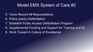 Model EMS System of Care #2
5. Voice Record All Resuscitations
6. Police (early) Defibrillation
7. Establish Public Access Defibrillation Program
8. Supplemental Funding and Support for Training and QI
9. Work Toward A Culture of Excellence
 