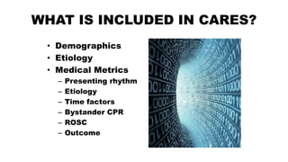WHAT IS INCLUDED IN CARES?
• Demographics
• Etiology
• Medical Metrics
– Presenting rhythm
– Etiology
– Time factors
– Bystander CPR
– ROSC
– Outcome
 