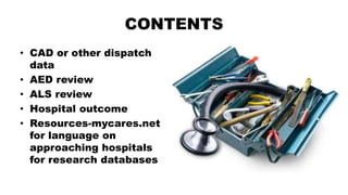 CONTENTS
• CAD or other dispatch
data
• AED review
• ALS review
• Hospital outcome
• Resources-mycares.net
for language on
approaching hospitals
for research databases
 