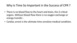 Why Is Time So Important in the Success of CPR ?
• There is no blood flow to the heart and brain, the 2 critical
organs. Without blood flow there is no oxygen exchange or
energy transfer .
• Cardiac arrest is the ultimate time sensitive medical condition.
• Ca.
• Cardiac arrest is the ultimate time sensitive
 