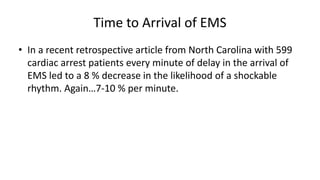 Time to Arrival of EMS
• In a recent retrospective article from North Carolina with 599
cardiac arrest patients every minute of delay in the arrival of
EMS led to a 8 % decrease in the likelihood of a shockable
rhythm. Again…7-10 % per minute.
 