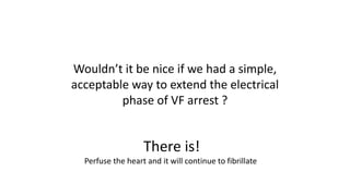 Wouldn’t it be nice if we had a simple,
acceptable way to extend the electrical
phase of VF arrest ?
There is!
Perfuse the heart and it will continue to fibrillate
 