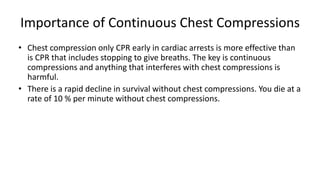 Importance of Continuous Chest Compressions
• Chest compression only CPR early in cardiac arrests is more effective than
is CPR that includes stopping to give breaths. The key is continuous
compressions and anything that interferes with chest compressions is
harmful.
• There is a rapid decline in survival without chest compressions. You die at a
rate of 10 % per minute without chest compressions.
 