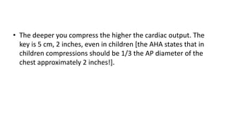 • The deeper you compress the higher the cardiac output. The
key is 5 cm, 2 inches, even in children [the AHA states that in
children compressions should be 1/3 the AP diameter of the
chest approximately 2 inches!].
 