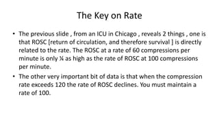 The Key on Rate
• The previous slide , from an ICU in Chicago , reveals 2 things , one is
that ROSC [return of circulation, and therefore survival ] is directly
related to the rate. The ROSC at a rate of 60 compressions per
minute is only ¼ as high as the rate of ROSC at 100 compressions
per minute.
• The other very important bit of data is that when the compression
rate exceeds 120 the rate of ROSC declines. You must maintain a
rate of 100.
 