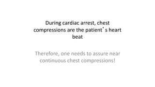 During cardiac arrest, chest
compressions are the patient’s heart
beat
Therefore, one needs to assure near
continuous chest compressions!
 
