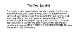The Key [again]
• The previous slide makes it clear that the compression fraction ,
how continuous your chest compressions are, determine your
survival. If your compression fraction is >80 % your survival is 11
times more likely than with a compression fraction of 55 %
[essentially , you are compressing only half the time ]. This slide
basically shows a straight line of survival with the continuity of
chest compressions . DON’T STOP CHEST COMPRESSIONS. They are
the patients only heart beats.
 
