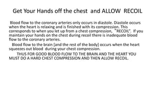 Get Your Hands off the chest and ALLOW RECOIL
Blood flow to the coronary arteries only occurs in diastole. Diastole occurs
when the heart is relaxing and is finished with its compression. This
corresponds to when you let up from a chest compression, “RECOIL”. If you
maintain your hands on the chest during recoil there is inadequate blood
flow to the coronary arteries.
Blood flow to the brain [and the rest of the body] occurs when the heart
squeezes out blood during your chest compression.
THUS FOR GOOD BLOOD FLOW TO THE BRAIN AND THE HEART YOU
MUST DO A HARD CHEST COMPRESSION AND THEN ALLOW RECOIL.
 
