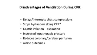 Disadvantages of Ventilation During CPR:
• Delays/interrupts chest compressions
• Stops bystanders doing CPR?
• Gastric inflation – aspiration
• Increased intrathoracic pressure
• Reduces coronary/cerebral perfusion
• worse outcomes
 