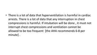 • There is a lot of data that hyperventilation is harmful in cardiac
arrests. There is a lot of data that any interruption in chest
compressions is harmful. If intubation will be done , it must not
interrupt chest compressions and ventilation cannot be
allowed to be too frequent [the AHA recommends 6-8 per
minute] .
 