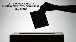 LET’S TAKE A BALLOT!
SHOULD EMS “OWN” OOH SCA?
YES or NO
 