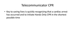 Telecommunicator CPR
• Key to saving lives is quickly recognizing that a cardiac arrest
has occurred and to initiate Hands Only CPR in the shortest
possible time
 
