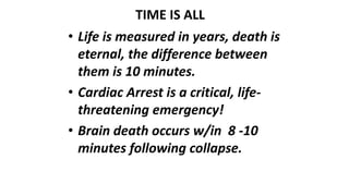 TIME IS ALL
• Life is measured in years, death is
eternal, the difference between
them is 10 minutes.
• Cardiac Arrest is a critical, life-
threatening emergency!
• Brain death occurs w/in 8 -10
minutes following collapse.
 